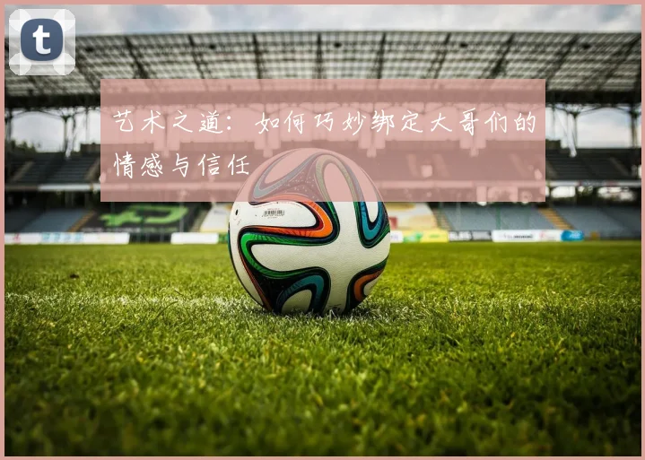 艺术之道：如何巧妙绑定大哥们的情感与信任