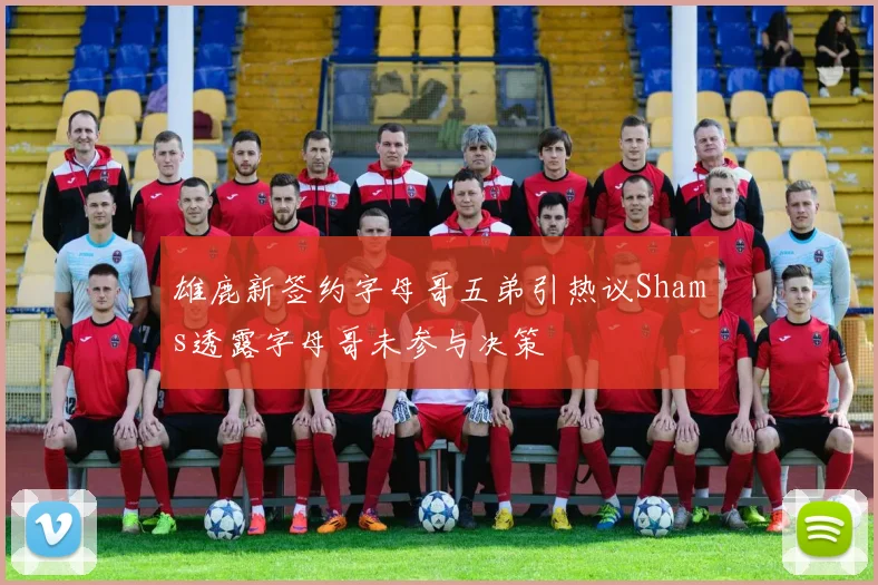 雄鹿新签约字母哥五弟引热议Shams透露字母哥未参与决策