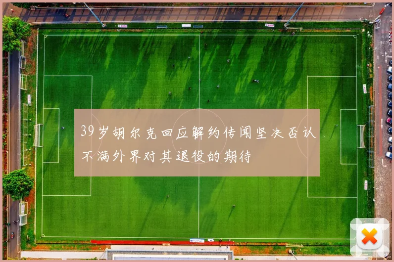 39岁胡尔克回应解约传闻坚决否认不满外界对其退役的期待