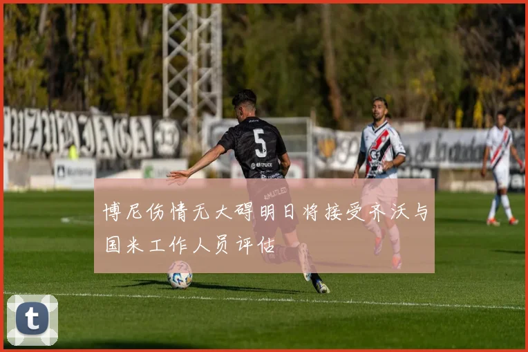 博尼伤情无大碍明日将接受齐沃与国米工作人员评估