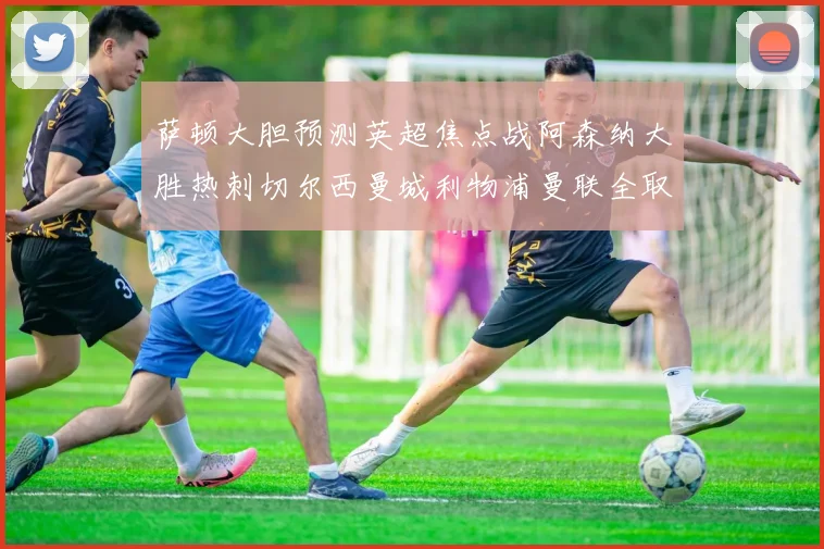 萨顿大胆预测英超焦点战阿森纳大胜热刺切尔西曼城利物浦曼联全取三分