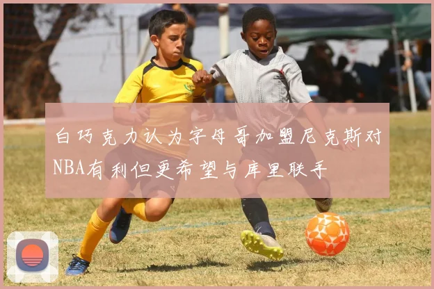 白巧克力认为字母哥加盟尼克斯对NBA有利但更希望与库里联手