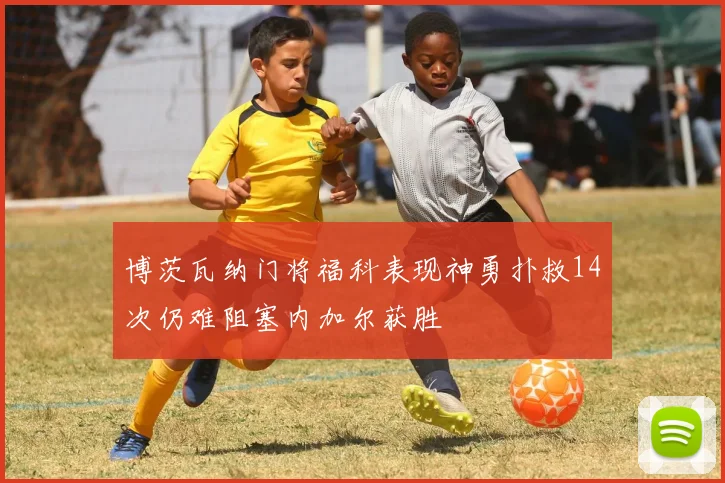 博茨瓦纳门将福科表现神勇扑救14次仍难阻塞内加尔获胜