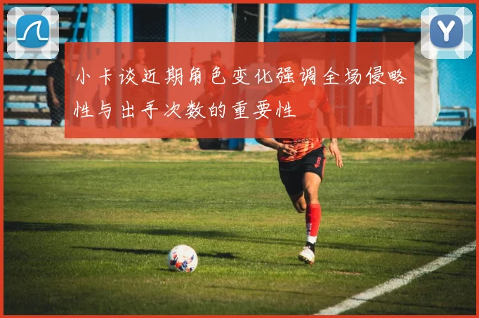 小卡谈近期角色变化强调全场侵略性与出手次数的重要性