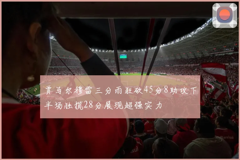 贾马尔穆雷三分雨狂砍45分8助攻下半场独揽28分展现超强实力