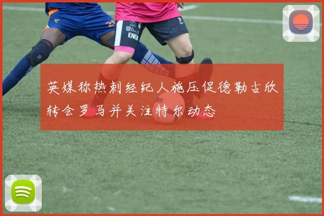 英媒称热刺经纪人施压促德勒古欣转会罗马并关注特尔动态