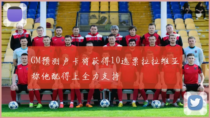 GM预测卢卡将获得10选票拉拉维亚称他配得上全力支持