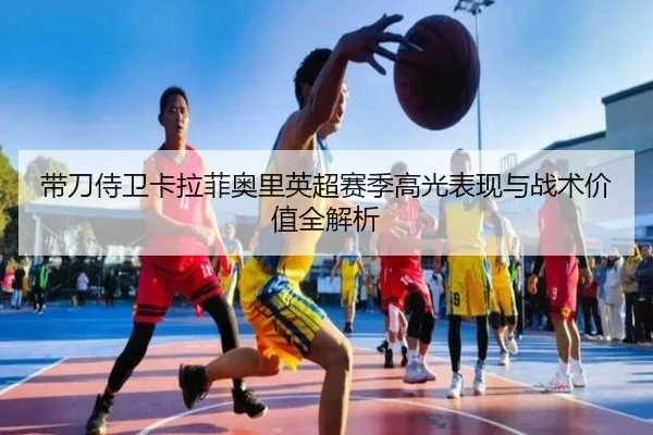 带刀侍卫卡拉菲奥里英超赛季高光表现与战术价值全解析
